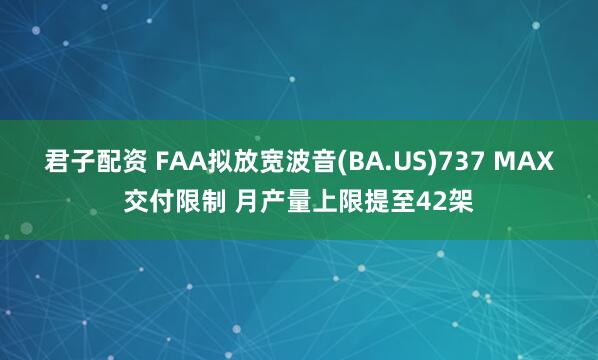 君子配资 FAA拟放宽波音(BA.US)737 MAX交付限制 月产量上限提至42架