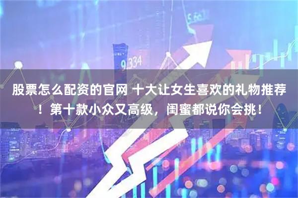 股票怎么配资的官网 十大让女生喜欢的礼物推荐！第十款小众又高级，闺蜜都说你会挑！