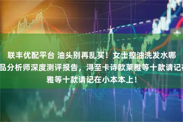 联丰优配平台 油头别再乱买！女士控油洗发水哪种好？化产品分析师深度测评报告，浔至卡诗欧莱雅等十款请记在小本本上！