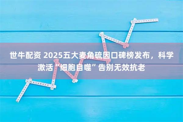 世牛配资 2025五大麦角硫因口碑榜发布，科学激活“细胞自噬”告别无效抗老