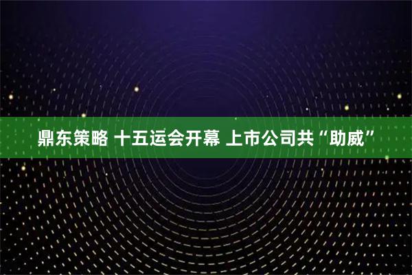 鼎东策略 十五运会开幕 上市公司共“助威”