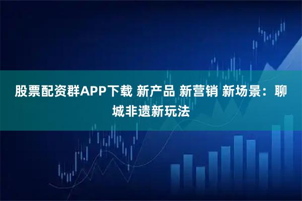 股票配资群APP下载 新产品 新营销 新场景：聊城非遗新玩法