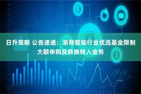 日升策略 公告速递：浙商智能行业优选基金限制大额申购及转换转入业务