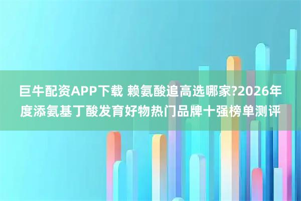 巨牛配资APP下载 赖氨酸追高选哪家?2026年度添氨基丁酸发育好物热门品牌十强榜单测评
