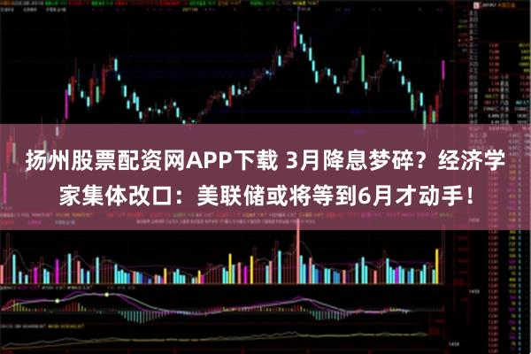 扬州股票配资网APP下载 3月降息梦碎？经济学家集体改口：美联储或将等到6月才动手！