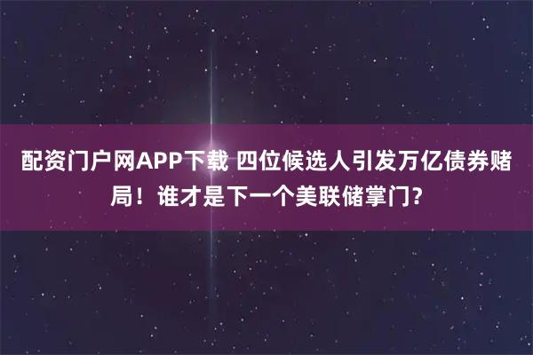 配资门户网APP下载 四位候选人引发万亿债券赌局！谁才是下一个美联储掌门？