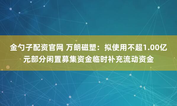 金勺子配资官网 万朗磁塑：拟使用不超1.00亿元部分闲置募集资金临时补充流动资金