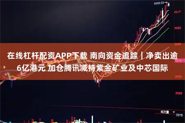在线杠杆配资APP下载 南向资金追踪｜净卖出逾6亿港元 加仓腾讯减持紫金矿业及中芯国际
