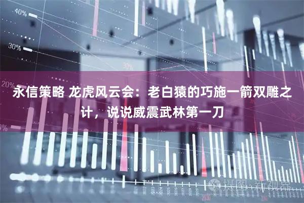 永信策略 龙虎风云会：老白猿的巧施一箭双雕之计，说说威震武林第一刀
