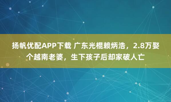 扬帆优配APP下载 广东光棍赖炳浩，2.8万娶个越南老婆，生下孩子后却家破人亡