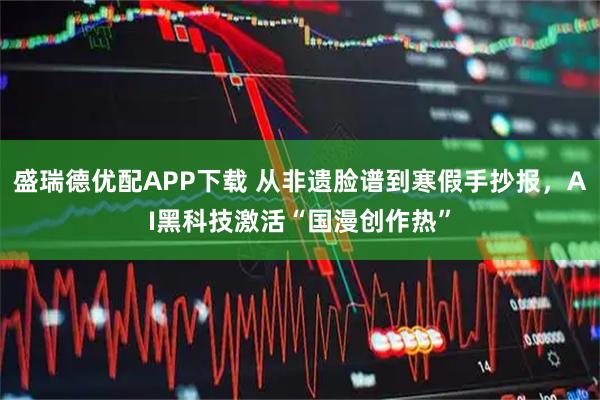 盛瑞德优配APP下载 从非遗脸谱到寒假手抄报，AI黑科技激活“国漫创作热”