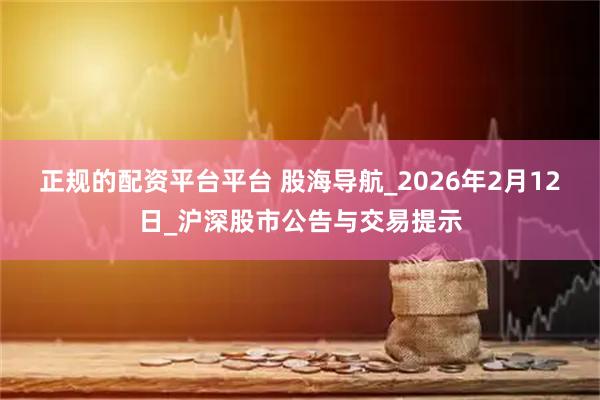正规的配资平台平台 股海导航_2026年2月12日_沪深股市公告与交易提示