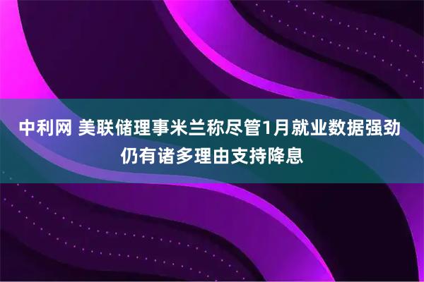 中利网 美联储理事米兰称尽管1月就业数据强劲 仍有诸多理由支持降息