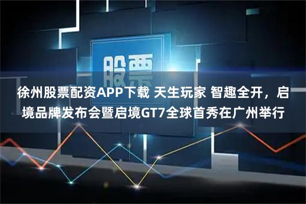 徐州股票配资APP下载 天生玩家 智趣全开，启境品牌发布会暨启境GT7全球首秀在广州举行