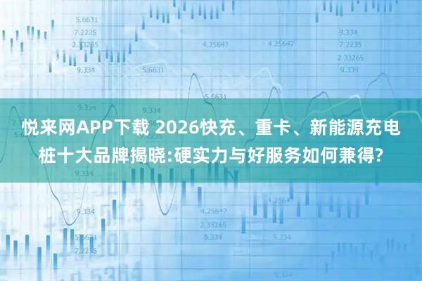 悦来网APP下载 2026快充、重卡、新能源充电桩十大品牌揭晓:硬实力与好服务如何兼得?