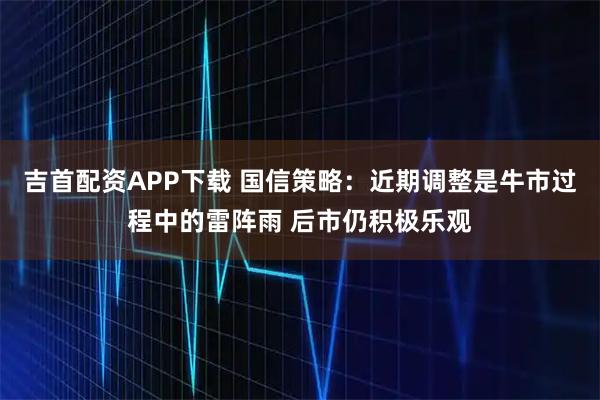 吉首配资APP下载 国信策略：近期调整是牛市过程中的雷阵雨 后市仍积极乐观