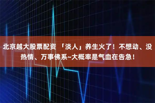 北京越大股票配资 「淡人」养生火了！不想动、没热情、万事佛系~大概率是气血在告急！