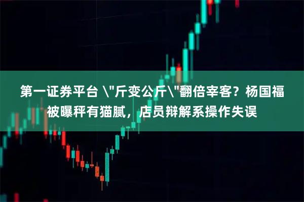 第一证券平台 ＂斤变公斤＂翻倍宰客？杨国福被曝秤有猫腻，店员辩解系操作失误