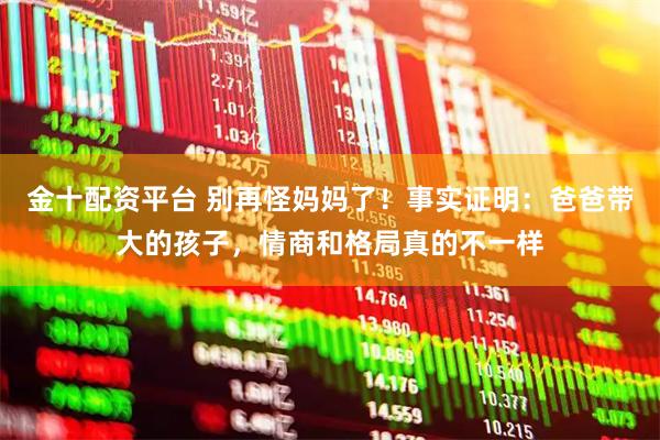 金十配资平台 别再怪妈妈了！事实证明：爸爸带大的孩子，情商和格局真的不一样