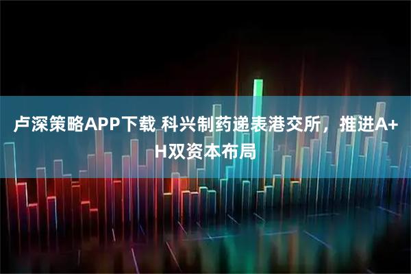 卢深策略APP下载 科兴制药递表港交所，推进A+H双资本布局