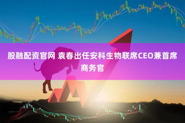 股融配资官网 袁春出任安科生物联席CEO兼首席商务官