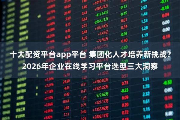 十大配资平台app平台 集团化人才培养新挑战？2026年企业在线学习平台选型三大洞察