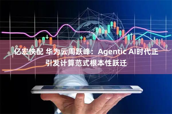 亿宏快配 华为云周跃峰：Agentic AI时代正引发计算范式根本性跃迁