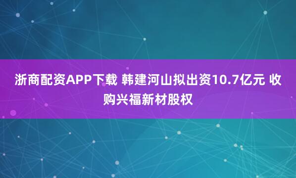 浙商配资APP下载 韩建河山拟出资10.7亿元 收购兴福新材股权