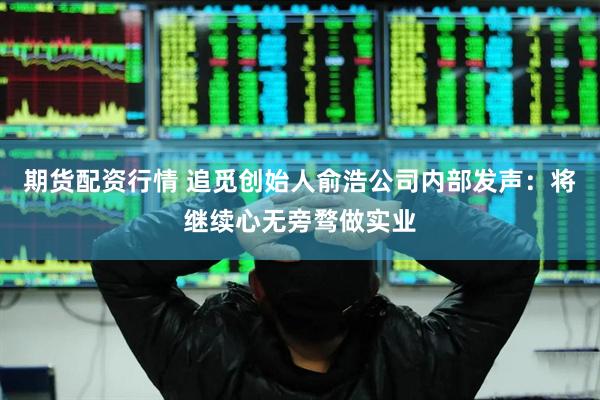 期货配资行情 追觅创始人俞浩公司内部发声：将继续心无旁骛做实业