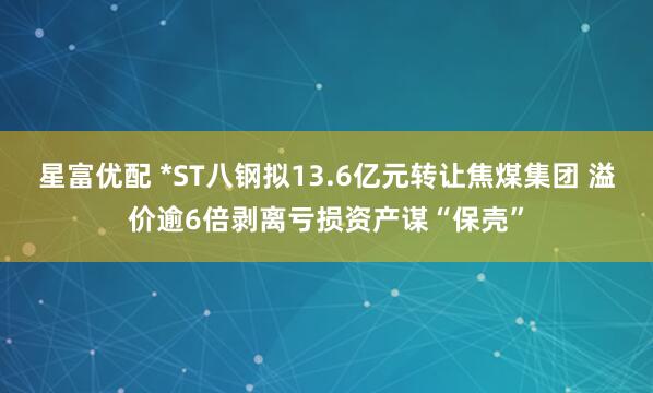 星富优配 *ST八钢拟13.6亿元转让焦煤集团 溢价逾6倍剥离亏损资产谋“保壳”