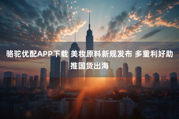 骆驼优配APP下载 美妆原料新规发布 多重利好助推国货出海