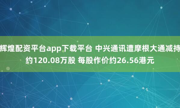 辉煌配资平台app下载平台 中兴通讯遭摩根大通减持约120.08万股 每股作价约26.56港元