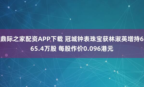 鼎际之家配资APP下载 冠城钟表珠宝获林淑英增持665.4万股 每股作价0.096港元
