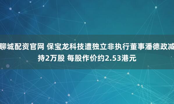 聊城配资官网 保宝龙科技遭独立非执行董事潘德政减持2万股 每股作价约2.53港元