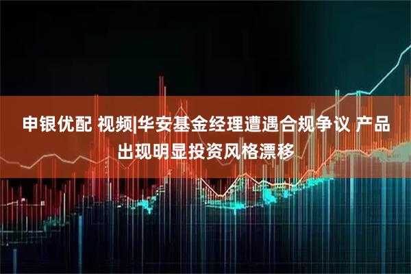 申银优配 视频|华安基金经理遭遇合规争议 产品出现明显投资风格漂移
